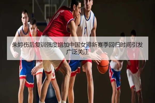 朱婷伤后复训强度增加中国女排新赛季回归时间引发广泛关注