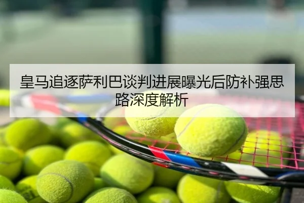 皇马追逐萨利巴谈判进展曝光后防补强思路深度解析