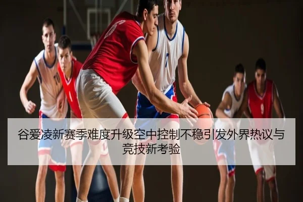 谷爱凌新赛季难度升级空中控制不稳引发外界热议与竞技新考验