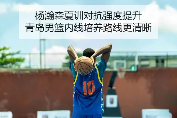 杨瀚森夏训对抗强度提升 青岛男篮内线培养路线更清晰
