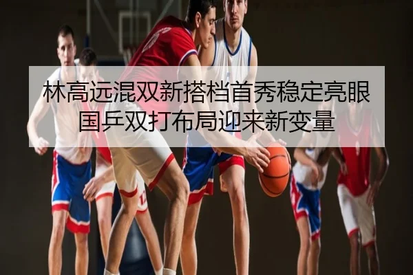 林高远混双新搭档首秀稳定亮眼 国乒双打布局迎来新变量